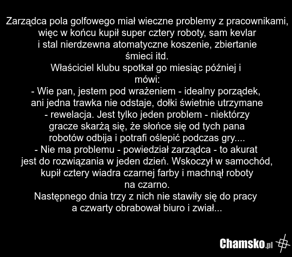 Zarządca pola golfowego miał wieczne problemy z pracownikami, więc w końcu kupił super cztery roboty, sam kevlar i stal nierdzewna atomatyczne koszenie, zbiertanie śmieci itd. Właściciel klubu spotkał go miesiąc później i mówi: - Wie pan, jestem pod wrażeniem - idealny porządek, ani jedna trawka ni…