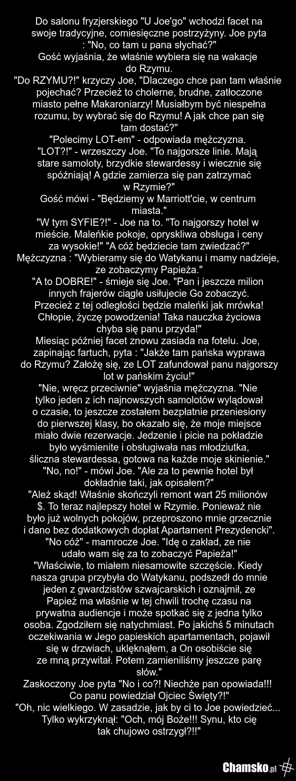 Do salonu fryzjerskiego "U Joe'go" wchodzi facet na swoje tradycyjne, comiesięczne postrzyżyny. Joe pyta : "No, co tam u pana słychać?" Gość wyjaśnia, że właśnie wybiera się na wakacje do Rzymu. "Do RZYMU?!" krzyczy Joe, "Dlaczego chce pan tam właśnie pojechać? Przecież to cholerne, brudne, zatłocz…