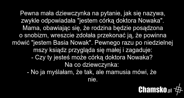 Pewna mała dziewczynka na pytanie, jak się nazywa, zwykle odpowiadała "jestem córką doktora Nowaka". Mama, obawiając się, że rodzina będzie posądzona o snobizm, wreszcie zdołała przekonać ją, że powinna mówić "jestem Basia Nowak". Pewnego razu po niedzielnej mszy ksiądz przygląda się małej i zagadu…