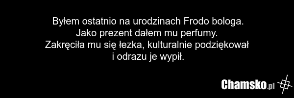 Byłem ostatnio na urodzinach Frodo bologa. Jako prezent dałem mu perfumy. Zakręciła mu się łezka, kulturalnie podziękował i odrazu je wypił.