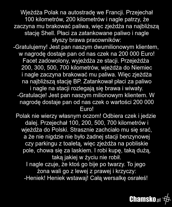Wjeżdża Polak na autostradę we Francji. Przejechał 100 kilometrów, 200 kilometrów i nagle patrzy, że zaczyna mu brakować paliwa, więc zjeżdża na najbliższą stację Shell. Płaci za zatankowane paliwo i nagle słyszy brawa pracowników: -Gratulujemy! Jest pan naszym dwumilionowym klientem, w nagrodę dos…