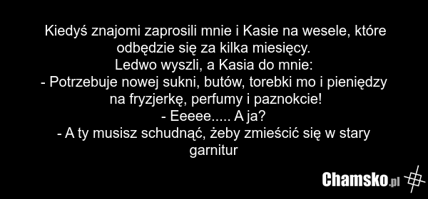 Kiedyś znajomi zaprosili mnie i Kasie na wesele, które odbędzie się za kilka miesięcy. Ledwo wyszli, a Kasia do mnie: - Potrzebuje nowej sukni, butów, torebki mo i pieniędzy na fryzjerkę, perfumy i paznokcie! - Eeeee..... A ja? - A ty musisz schudnąć, żeby zmieścić się w stary garnitur