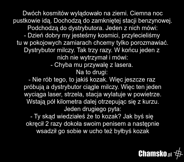 Dwóch kosmitów wylądowało na ziemi. Ciemna noc pustkowie idą. Dochodzą do zamkniętej stacji benzynowej. Podchodzą do dystrybutora. Jeden z nich mówi: - Dzień dobry my jesteśmy kosmici, przylecieliśmy tu w pokojowych zamiarach chcemy tylko porozmawiać. Dystrybutor milczy. Tak trzy razy. W końcu jede…