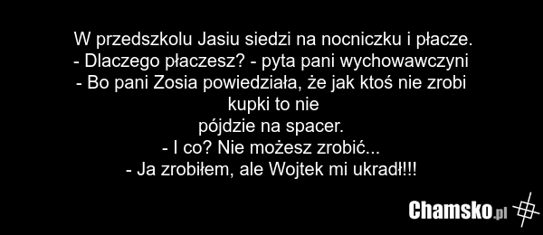 W przedszkolu Jasiu siedzi na nocniczku i płacze. - Dlaczego płaczesz? - pyta pani wychowawczyni - Bo pani Zosia powiedziała, że jak ktoś nie zrobi kupki to nie pójdzie na spacer. - I co? Nie możesz zrobić... - Ja zrobiłem, ale Wojtek mi ukradł!!!