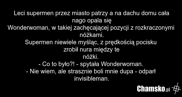 Leci supermen przez miasto patrzy a na dachu domu cała nago opala się Wonderwoman, w takiej zachęcającej pozycji z rozkraczonymi nóżkami. Supermen niewiele myśląc, z prędkością pocisku zrobił nura między te nóżki. - Co to było?! - spytała Wonderwoman. - Nie wiem, ale strasznie boli mnie dupa - odpa…