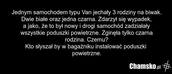 Jednym samochodem typu Van jechały 3 rodziny na biwak. Dwie białe oraz jedna czarna. Zdarzył się wypadek, a jako, że to był nowy i drogi samochód zadziałały wszystkie poduszki powietrzne. Zginęła tylko czarna rodzina. Czemu? Kto słyszał by w bagażniku instalować poduszki powietrzne.