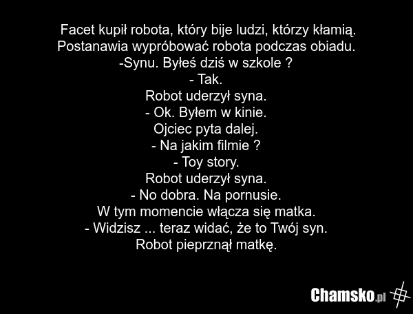 Facet kupił robota, który bije ludzi, którzy kłamią. Postanawia wypróbować robota podczas obiadu. -Synu. Byłeś dziś w szkole ? - Tak. Robot uderzył syna. - Ok. Byłem w kinie. Ojciec pyta dalej. - Na jakim filmie ? - Toy story. Robot uderzył syna. - No dobra. Na pornusie. W tym momencie włącza się m…