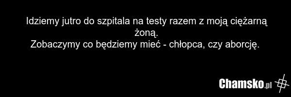 Idziemy jutro do szpitala na testy razem z moją ciężarną żoną. Zobaczymy co będziemy mieć - chłopca, czy aborcję.