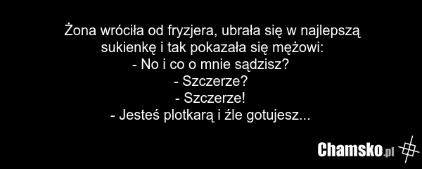 Żona wróciła od fryzjera, ubrała się w najlepszą sukienkę i tak pokazała się mężowi: - No i co o mnie sądzisz? - Szczerze? - Szczerze! - Jesteś plotkarą i źle gotujesz...