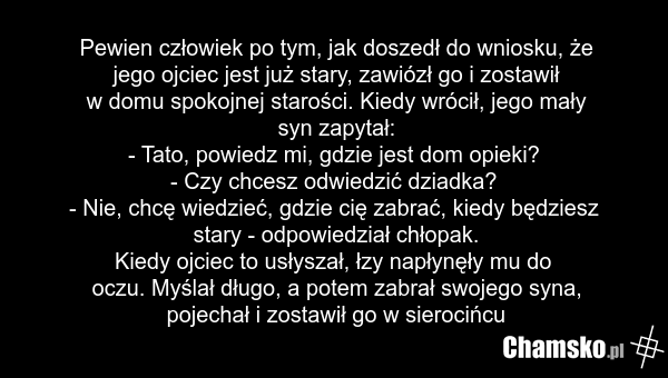 Pewien człowiek po tym, jak doszedł do wniosku, że jego ojciec jest już stary, zawiózł go i zostawił w domu spokojnej starości. Kiedy wrócił, jego mały syn zapytał: - Tato, powiedz mi, gdzie jest dom opieki? - Czy chcesz odwiedzić dziadka? - Nie, chcę wiedzieć, gdzie cię zabrać, kiedy będziesz star…