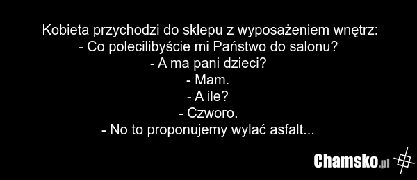 Kobieta przychodzi do sklepu z wyposażeniem wnętrz: - Co polecilibyście mi Państwo do salonu? - A ma pani dzieci? - Mam. - A ile? - Czworo. - No to proponujemy wylać asfalt...