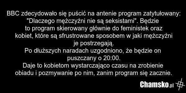 BBC zdecydowało się puścić na antenie program zatytułowany: "Dlaczego mężczyźni nie są seksistami". Będzie to program skierowany głównie do feministek oraz kobiet, które są sfrustrowane sposobem w jaki mężczyźni je postrzegają. Po dłuższych naradach uzgodniono, że będzie on puszczany o 20:00. Daje…