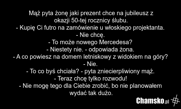 Mąż pyta żonę jaki prezent chce na jubileusz z okazji 50-tej rocznicy ślubu. - Kupię Ci futro na zamówienie u włoskiego projektanta. - Nie chcę. - To może nowego Mercedesa? - Niestety nie. - odpowiada żona. - A co powiesz na domem letniskowy z widokiem na góry? - Nie. - To co byś chciała? - pyta zn…