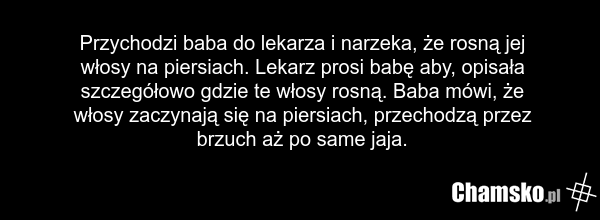 Przychodzi baba do lekarza i narzeka, że rosną jej włosy na piersiach. Lekarz prosi babę aby, opisała szczegółowo gdzie te włosy rosną. Baba mówi, że włosy zaczynają się na piersiach, przechodzą przez brzuch aż po same jaja.