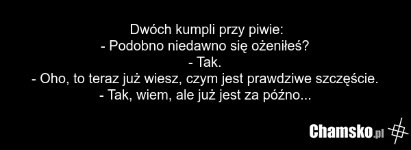 Dwóch kumpli przy piwie: - Podobno niedawno się ożeniłeś? - Tak. - Oho, to teraz już wiesz, czym jest prawdziwe szczęście. - Tak, wiem, ale już jest za późno...