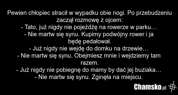 Pewien chłopiec stracił w wypadku obie nogi. Po przebudzeniu zaczął rozmowę z ojcem: - Tato, już nigdy nie pojeżdżę na rowerze w parku… - Nie martw się synu. Kupimy podwójny rower i ja będę pedałował. - Już nigdy nie wejdę do domku na drzewie… - Nie martw się synu. Obejmiesz mnie i wejdziemy tam ra…