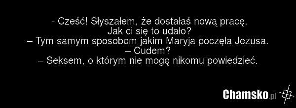 - Cześć! Słyszałem, że dostałaś nową pracę. Jak ci się to udało? – Tym samym sposobem jakim Maryja poczęła Jezusa. – Cudem? – Seksem, o którym nie mogę nikomu powiedzieć.
