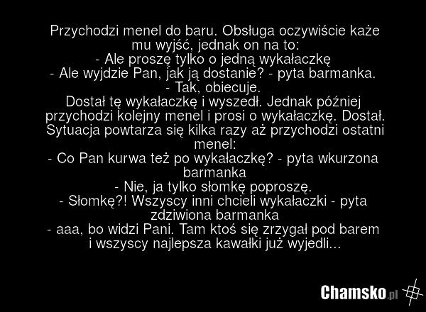 Przychodzi menel do baru. Obsługa oczywiście każe mu wyjść, jednak on na to: - Ale proszę tylko o jedną wykałaczkę - Ale wyjdzie Pan, jak ją dostanie? - pyta barmanka. - Tak, obiecuje. Dostał tę wykałaczkę i wyszedł. Jednak później przychodzi kolejny menel i prosi o wykałaczkę. Dostał. Sytuacja pow…