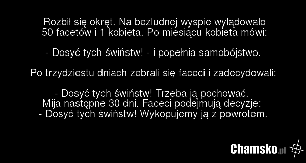 Rozbił się okręt. Na bezludnej wyspie wylądowało 50 facetów i 1 kobieta. Po miesiącu kobieta mówi: - Dosyć tych świństw! - i popełnia samobójstwo. Po trzydziestu dniach zebrali się faceci i zadecydowali: - Dosyć tych świństw! Trzeba ją pochować. Mija następne 30 dni. Faceci podejmują decyzje: - Dos…