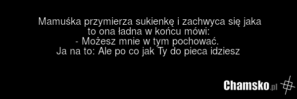 Mamuśka przymierza sukienkę i zachwyca się jaka to ona ładna w końcu mówi: - Możesz mnie w tym pochować. Ja na to: Ale po co jak Ty do pieca idziesz