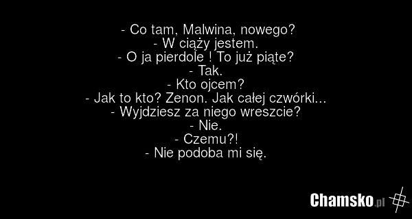 - Co tam, Malwina, nowego? - W ciąży jestem. - O ja pierdole ! To już piąte? - Tak. - Kto ojcem? - Jak to kto? Zenon. Jak całej czwórki... - Wyjdziesz za niego wreszcie? - Nie. - Czemu?! - Nie podoba mi się.