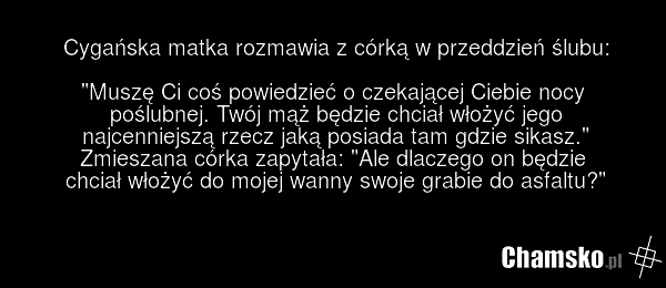 Cygańska matka rozmawia z córką w przeddzień ślubu: "Muszę Ci coś powiedzieć o czekającej Ciebie nocy poślubnej. Twój mąż będzie chciał włożyć jego najcenniejszą rzecz jaką posiada tam gdzie sikasz." Zmieszana córka zapytała: "Ale dlaczego on będzie chciał włożyć do mojej wanny swoje grabie do asfa…