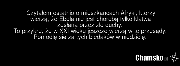 Czytałem ostatnio o mieszkańcach Afryki, którzy wierzą, że Ebola nie jest chorobą tylko klątwą zesłaną przez złe duchy. To przykre, że w XXI wieku jeszcze wierzą w te przesądy. Pomodlę się za tych biedaków w niedzielę.