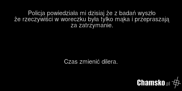 Policja powiedziała mi dzisiaj że z badań wyszło że rzeczywiści w woreczku była tylko mąka i przepraszają za zatrzymanie. Czas zmienić dilera.
