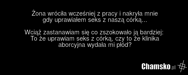 Żona wróciła wcześniej z pracy i nakryła mnie gdy uprawiałem seks z naszą córką... Wciąż zastanawiam się co zszokowało ją bardziej: To że uprawiam seks z córką, czy to że klinika aborcyjna wydała mi płód?