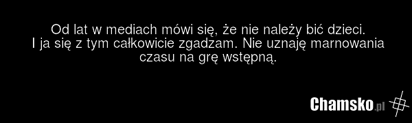 Od lat w mediach mówi się, że nie należy bić dzieci. I ja się z tym całkowicie zgadzam. Nie uznaję marnowania czasu na grę wstępną.