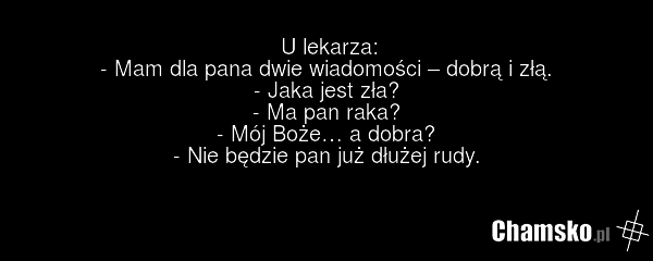 U lekarza: - Mam dla pana dwie wiadomości – dobrą i złą. - Jaka jest zła? - Ma pan raka? - Mój Boże… a dobra? - Nie będzie pan już dłużej rudy.