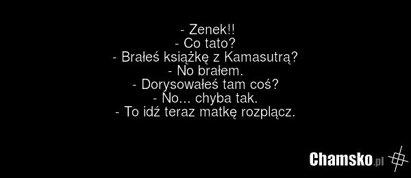 - Zenek!! - Co tato? - Brałeś książkę z Kamasutrą? - No brałem. - Dorysowałeś tam coś? - No... chyba tak. - To idź teraz matkę rozplącz.