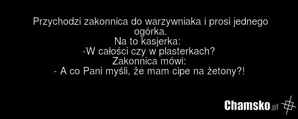 Przychodzi zakonnica do warzywniaka i prosi jednego ogórka. Na to kasjerka: -W całości czy w plasterkach? Zakonnica mówi: - A co Pani myśli, że mam cipe na żetony?!