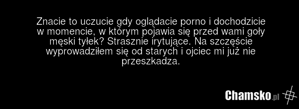 Znacie to uczucie gdy oglądacie porno i dochodzicie w momencie, w którym pojawia się przed wami goły męski tyłek? Strasznie irytujące. Na szczęście wyprowadziłem się od starych i ojciec mi już nie przeszkadza.