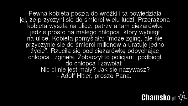 Pewna kobieta poszła do wróżki i ta powiedziała jej, ze przyczyni sie do śmierci wielu ludzi. Przerażona kobieta wyszła na ulice, patrzy a tam ciężarówka jedzie prosto na małego chłopca, który wybiegł na ulice. Kobieta pomyślała: "może zginę, ale nie przyczynie sie do śmierci milionów a uratuje jed…