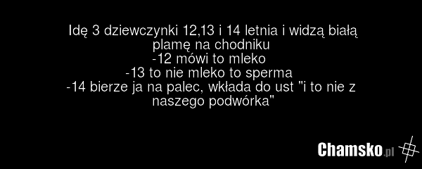 Idę 3 dziewczynki 12,13 i 14 letnia i widzą białą plamę na chodniku -12 mówi to mleko -13 to nie mleko to sperma -14 bierze ja na palec, wkłada do ust "i to nie z naszego podwórka"