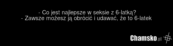 - Co jest najlepsze w seksie z 6-latką? - Zawsze możesz ją obrócić i udawać, że to 6-latek