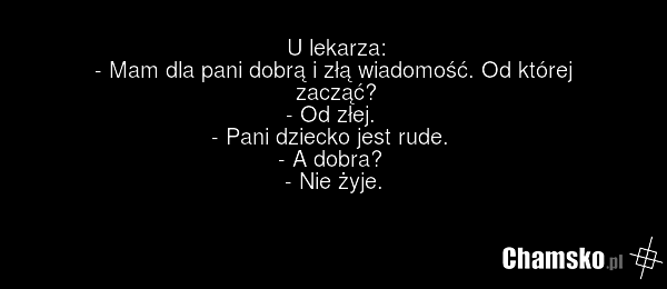 U lekarza: - Mam dla pani dobrą i złą wiadomość. Od której zacząć? - Od złej. - Pani dziecko jest rude. - A dobra? - Nie żyje.