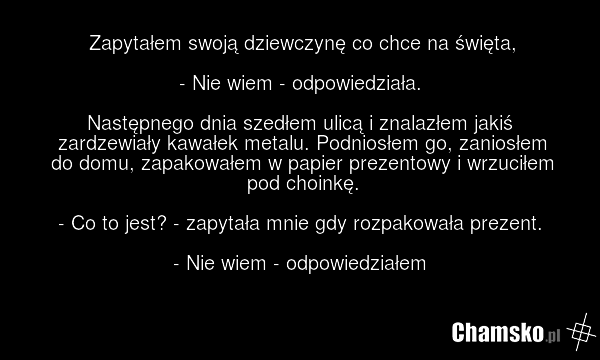 Zapytałem swoją dziewczynę co chce na święta, - Nie wiem - odpowiedziała. Następnego dnia szedłem ulicą i znalazłem jakiś zardzewiały kawałek metalu. Podniosłem go, zaniosłem do domu, zapakowałem w papier prezentowy i wrzuciłem pod choinkę. - Co to jest? - zapytała mnie gdy rozpakowała prezent. - N…