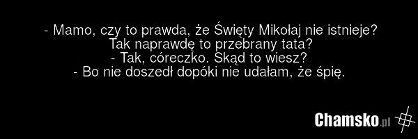 - Mamo, czy to prawda, że Święty Mikołaj nie istnieje? Tak naprawdę to przebrany tata? - Tak, córeczko. Skąd to wiesz? - Bo nie doszedł dopóki nie udałam, że śpię.