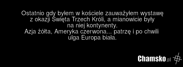 Ostatnio gdy byłem w kościele zauważyłem wystawę z okazji Święta Trzech Króli, a mianowicie były na niej kontynenty. Azja żółta, Ameryka czerwona... patrzę i po chwili ulga Europa biała.