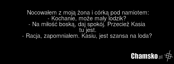 Nocowałem z moją żona i córką pod namiotem: - Kochanie, może mały lodzik? - Na miłość boską, daj spokój. Przecież Kasia tu jest. - Racja, zapomniałem. Kasiu, jest szansa na loda?