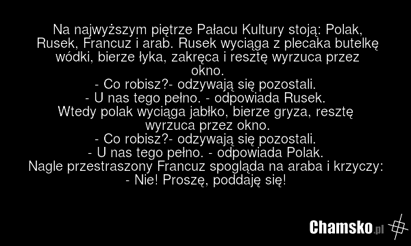 Na najwyższym piętrze Pałacu Kultury stoją: Polak, Rusek, Francuz i arab. Rusek wyciąga z plecaka butelkę wódki, bierze łyka, zakręca i resztę wyrzuca przez okno. - Co robisz?- odzywają się pozostali. - U nas tego pełno. - odpowiada Rusek. Wtedy polak wyciąga jabłko, bierze gryza, resztę wyrzuca pr…