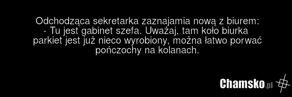 Odchodząca sekretarka zaznajamia nową z biurem: - Tu jest gabinet szefa. Uważaj, tam koło biurka parkiet jest już nieco wyrobiony, można łatwo porwać pończochy na kolanach.