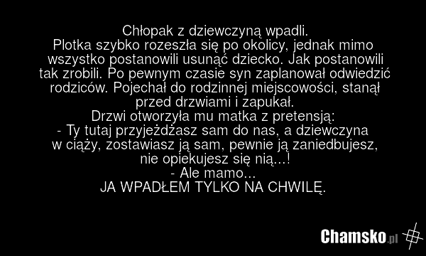 Chłopak z dziewczyną wpadli. Plotka szybko rozeszła się po okolicy, jednak mimo wszystko postanowili usunąć dziecko. Jak postanowili tak zrobili. Po pewnym czasie syn zaplanował odwiedzić rodziców. Pojechał do rodzinnej miejscowości, stanął przed drzwiami i zapukał. Drzwi otworzyła mu matka z prete…