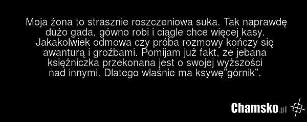 Moja żona to strasznie roszczeniowa suka. Tak naprawdę dużo gada, gówno robi i ciągle chce więcej kasy. Jakakolwiek odmowa czy próba rozmowy kończy się awanturą i groźbami. Pomijam już fakt, ze jebana księżniczka przekonana jest o swojej wyższości nad innymi. Dlatego właśnie ma ksywę”górnik”.