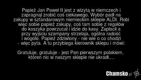 Papież Jan Paweł II jest z wizytą w niemczech i zapragnął zrobić coś ciekawego. Wybór padł na zakupy w sztandarowym niemieckim sklepie ALDI. Robi więc sobie papież zakupy, coś tam sobie z regałów do koszyka powrzucał i idzie do kasy. Zapłacił a przy wyjściu szampany strzelaja, ogólna radość i wogól…