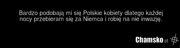 Bardzo podobają mi się Polskie kobiety dlatego każdej nocy przebieram się za Niemca i robię na nie inwazję.