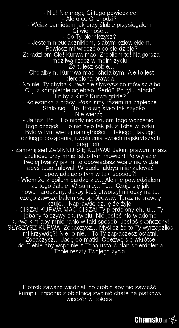 - Nie! Nie mogę Ci tego powiedzieć! - Ale o co Ci chodzi? - Wciąż pamiętam jak przy ślubie przysięgałem Ci wierność... - Co Ty pierniczysz? - Jestem nieudacznikiem, słabym człowiekiem. - Powiesz mi wreszcie co się dzieję? - Zdradziłem Cię! Kurwa mać! Zrobiłem to! Najgorszą możliwą rzecz w moim życi…