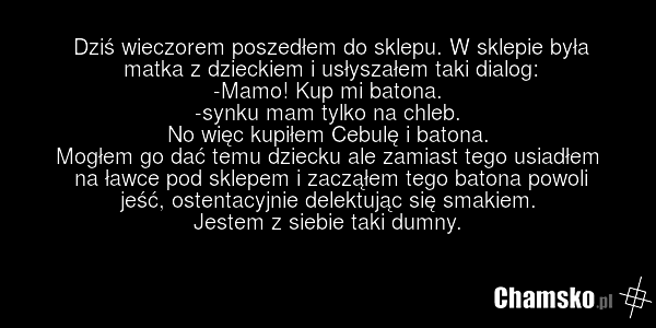 Dziś wieczorem poszedłem do sklepu. W sklepie była matka z dzieckiem i usłyszałem taki dialog: -Mamo! Kup mi batona. -synku mam tylko na chleb. No więc kupiłem Cebulę i batona. Mogłem go dać temu dziecku ale zamiast tego usiadłem na ławce pod sklepem i zacząłem tego batona powoli jeść, ostentacyjni…